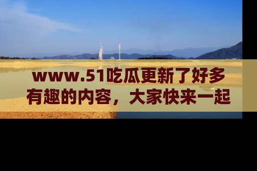 www.51吃瓜更新了好多有趣的内容,大家快来一起享受这波吃瓜热潮吧!