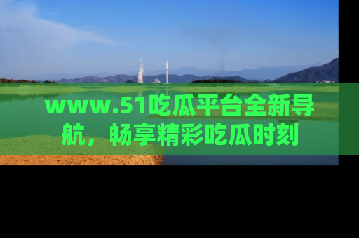 www.51吃瓜平台全新导航,畅享精彩吃瓜时刻