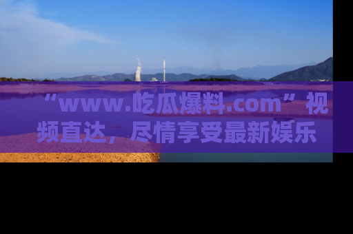 “www.吃瓜爆料.com”视频直达，尽情享受最新娱乐圈的吃瓜盛宴！