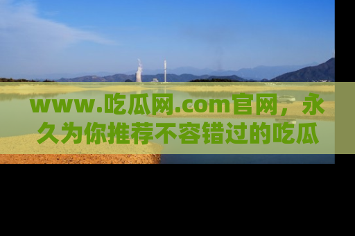 www.吃瓜网.com官网，永久为你推荐不容错过的吃瓜故事