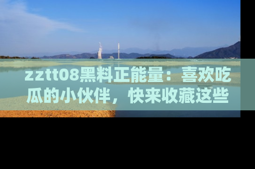 zztt08黑料正能量：喜欢吃瓜的小伙伴，快来收藏这些优质资源！