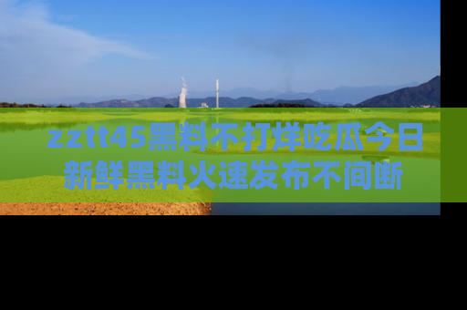 zztt45黑料不打烊吃瓜今日新鲜黑料火速发布不间断