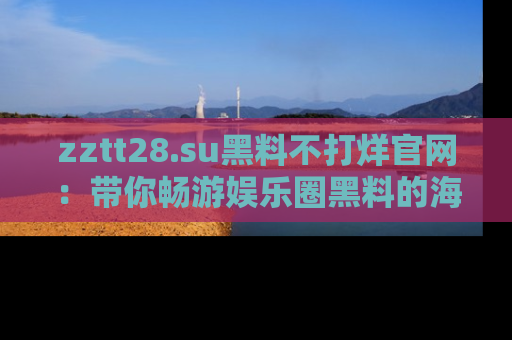 zztt28.su黑料不打烊官网：带你畅游娱乐圈黑料的海洋，掌握每一条最新消息