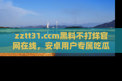 zztt31.ccm黑料不打烊官网在线，安卓用户专属吃瓜神器大揭秘