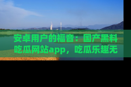 安卓用户的福音：国产黑料吃瓜网站app，吃瓜乐趣无穷尽！