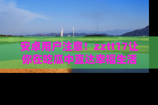 安卓用户注意！zztt17让你在吃瓜中直达幸福生活