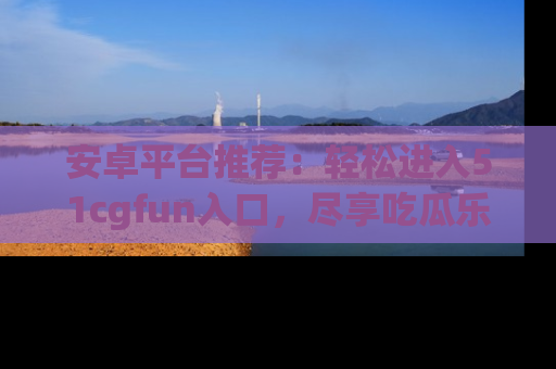 安卓平台推荐：轻松进入51cgfun入口，尽享吃瓜乐趣