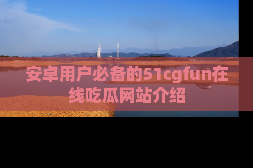 安卓用户必备的51cgfun在线吃瓜网站介绍
