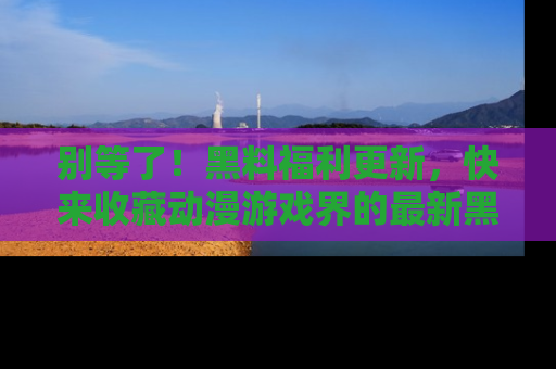 别等了！黑料福利更新，快来收藏动漫游戏界的最新黑料吧！