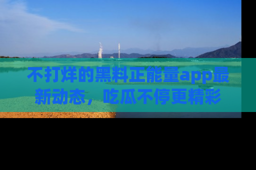 不打烊的黑料正能量app最新动态，吃瓜不停更精彩