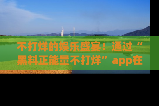 不打烊的娱乐盛宴！通过“黑料正能量不打烊”app在线观看最新内容，链接在此，不容错过！