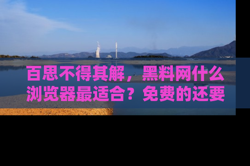 百思不得其解，黑料网什么浏览器最适合？免费的还要能吃瓜太难了！