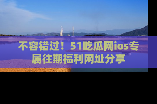 不容错过！51吃瓜网ios专属往期福利网址分享