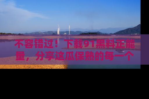 不容错过！下载91黑料正能量，分享这瓜保熟的每一个瞬间！