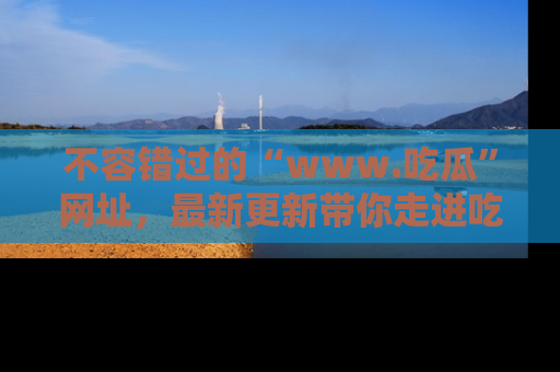不容错过的“www.吃瓜”网址，最新更新带你走进吃瓜新时尚