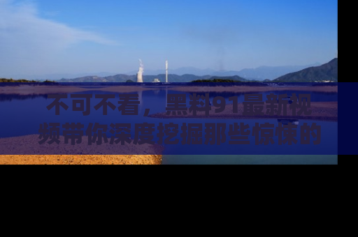 不可不看，黑料91最新视频带你深度挖掘那些惊悚的黑料内幕！