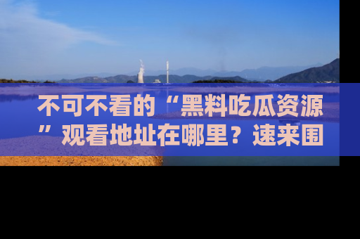 不可不看的“黑料吃瓜资源”观看地址在哪里？速来围观吧！