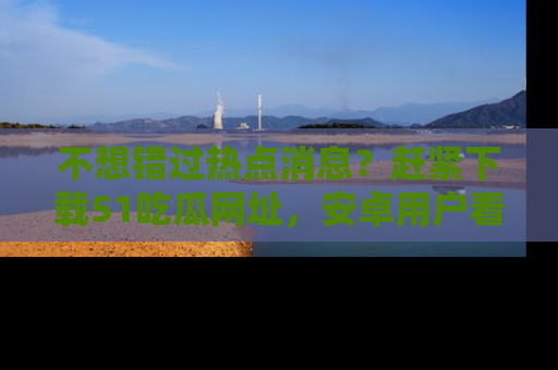 不想错过热点消息？赶紧下载51吃瓜网址，安卓用户看这边！