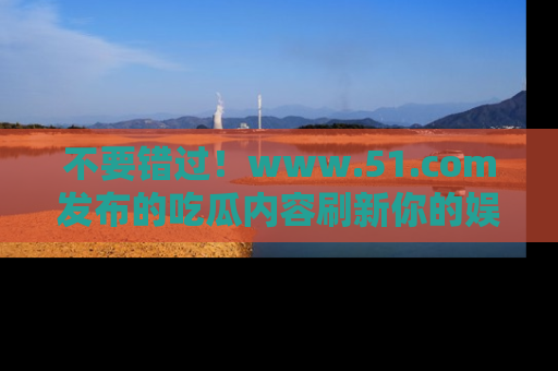 不要错过！www.51.com发布的吃瓜内容刷新你的娱乐认知
