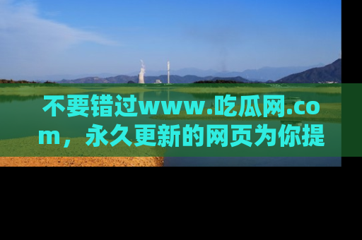 不要错过www.吃瓜网.com，永久更新的网页为你提供吃瓜盛宴！