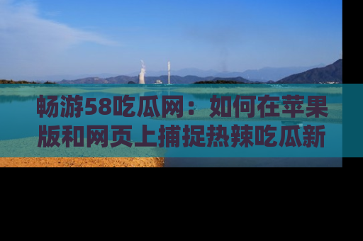 畅游58吃瓜网：如何在苹果版和网页上捕捉热辣吃瓜新闻？