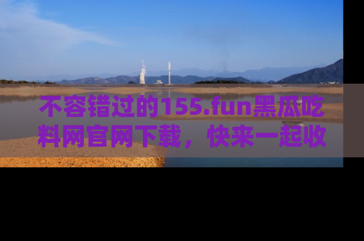 不容错过的155.fun黑瓜吃料网官网下载，快来一起收藏吃瓜新动态吧！