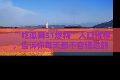 “吃瓜网51爆料”入口推荐，告诉你每天都不容错过的娱乐八卦！