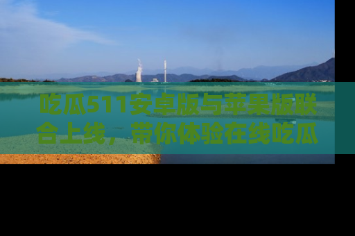 吃瓜511安卓版与苹果版联合上线，带你体验在线吃瓜新天地