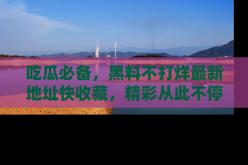 吃瓜必备，黑料不打烊最新地址快收藏，精彩从此不停！