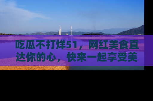 吃瓜不打烊51，网红美食直达你的心，快来一起享受美好时光！