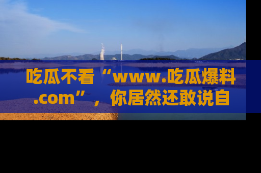 吃瓜不看“www.吃瓜爆料.com”，你居然还敢说自己是吃瓜群众？