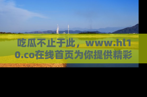 吃瓜不止于此，www.hl10.co在线首页为你提供精彩内幕