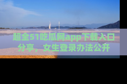 超全51吃瓜网app下载入口分享，女生登录办法公开