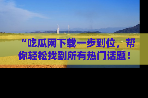 “吃瓜网下载一步到位，帮你轻松找到所有热门话题！”网址：www.chiguaw.com