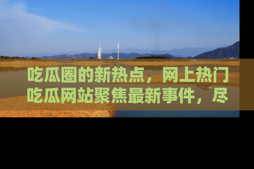 吃瓜圈的新热点，网上热门吃瓜网站聚焦最新事件，尽在吃瓜网站！
