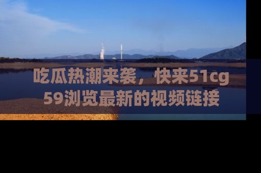 吃瓜热潮来袭，快来51cg59浏览最新的视频链接