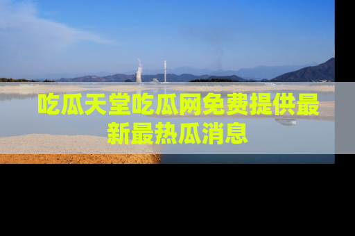 吃瓜天堂吃瓜网免费提供最新最热瓜消息