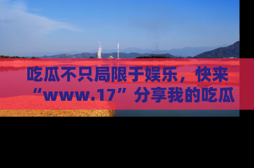 吃瓜不只局限于娱乐，快来“www.17”分享我的吃瓜技巧，成为社交圈的明星！