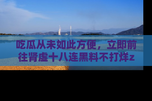 吃瓜从未如此方便，立即前往肾虚十八连黑料不打烊zzzttt，发现更多精彩，地址在这里！