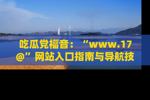 吃瓜党福音：“www.17@”网站入口指南与导航技巧全解析