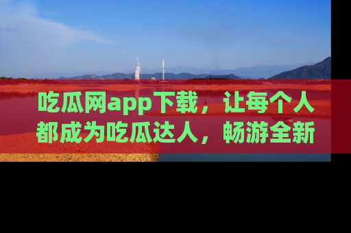 吃瓜网app下载，让每个人都成为吃瓜达人，畅游全新网页！