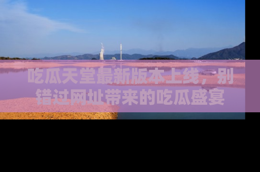 吃瓜天堂最新版本上线，别错过网址带来的吃瓜盛宴