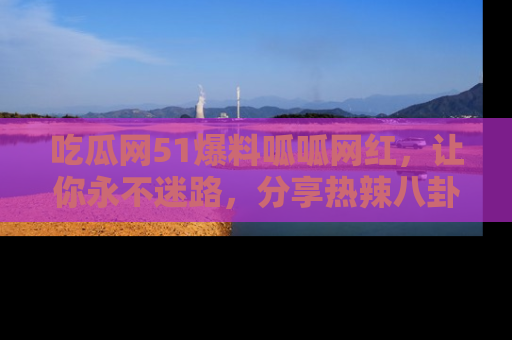 吃瓜网51爆料呱呱网红，让你永不迷路，分享热辣八卦速递！