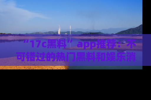 “17c黑料”app推荐：不可错过的热门黑料和娱乐消息