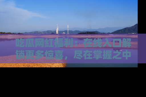 吃瓜网红福利：在线入口解锁更多惊喜，尽在掌握之中
