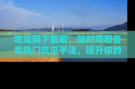 吃瓜网下载后，随时观看各类热门吃瓜手法，提升你的社交技能！