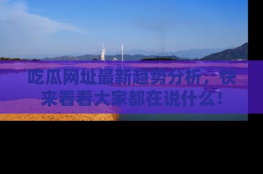 吃瓜网址最新趋势分析，快来看看大家都在说什么！