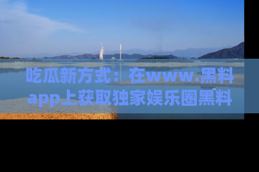 吃瓜新方式：在www.黑料app上获取独家娱乐圈黑料信息