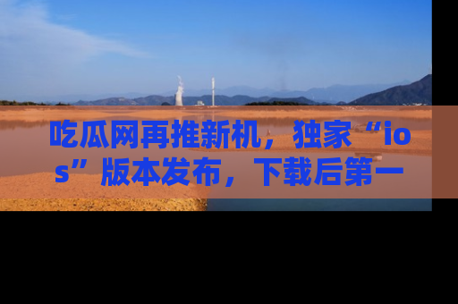 吃瓜网再推新机，独家“ios”版本发布，下载后第一时间获取热点吃瓜信息！