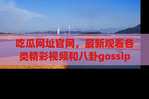 吃瓜网址官网，最新观看各类精彩视频和八卦gossip